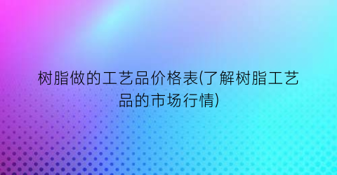 树脂做的工艺品价格表(了解树脂工艺品的市场行情)