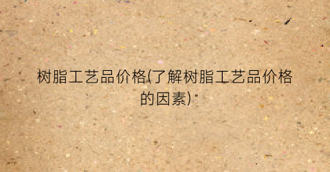 树脂工艺品价格(了解树脂工艺品价格的因素)