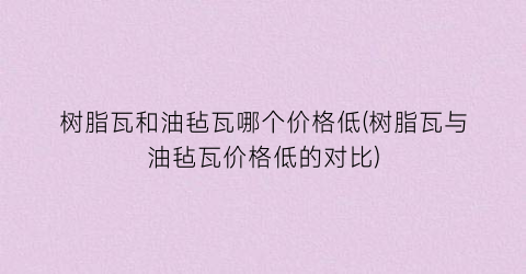 树脂瓦和油毡瓦哪个价格低(树脂瓦与油毡瓦价格低的对比)
