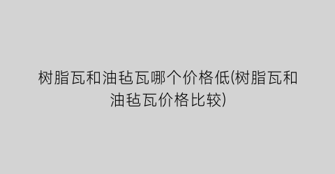 “树脂瓦和油毡瓦哪个价格低(树脂瓦和油毡瓦价格比较)