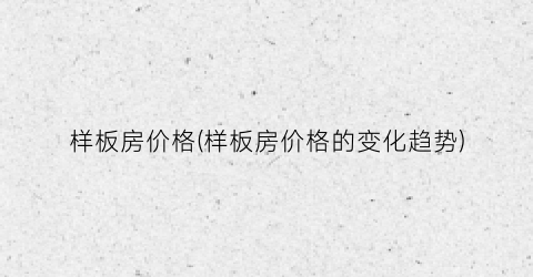 样板房价格(样板房价格的变化趋势)
