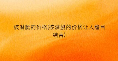 核潜艇的价格(核潜艇的价格让人瞠目结舌)