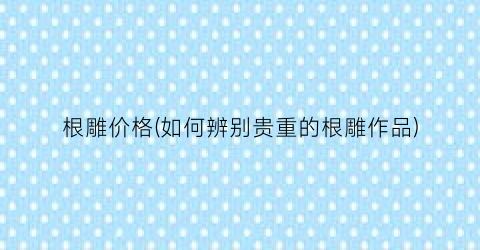 根雕价格(如何辨别贵重的根雕作品)