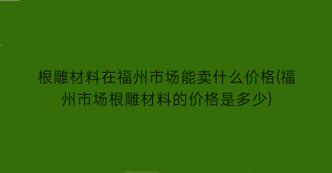根雕材料在福州市场能卖什么价格(福州市场根雕材料的价格是多少)