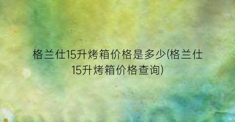 格兰仕15升烤箱价格是多少(格兰仕15升烤箱价格查询)