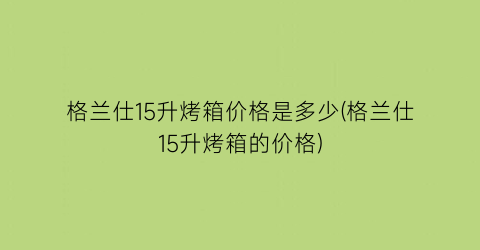 格兰仕15升烤箱价格是多少(格兰仕15升烤箱的价格)