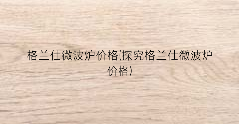 格兰仕微波炉价格(探究格兰仕微波炉价格)