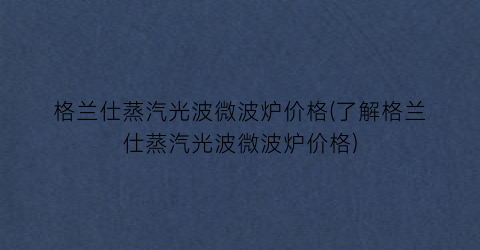 格兰仕蒸汽光波微波炉价格(了解格兰仕蒸汽光波微波炉价格)