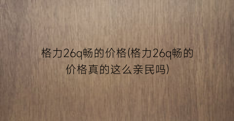 格力26q畅的价格(格力26q畅的价格真的这么亲民吗)