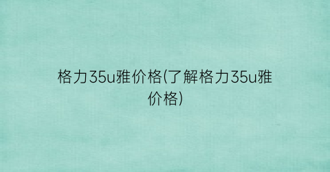 格力35u雅价格(了解格力35u雅价格)