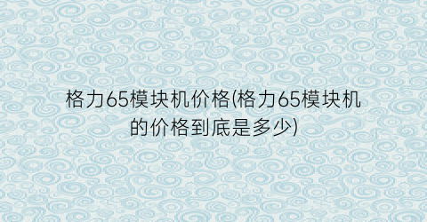 格力65模块机价格(格力65模块机的价格到底是多少)