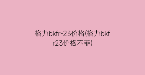 格力bkfr-23价格(格力bkfr23价格不菲)