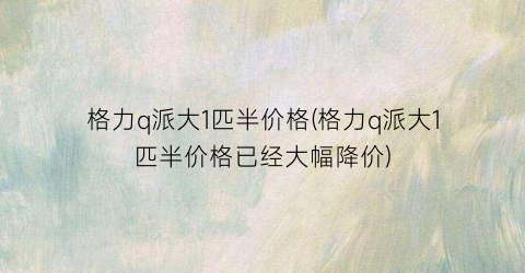 格力q派大1匹半价格(格力q派大1匹半价格已经大幅降价)