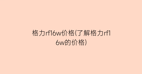 格力rf16w价格(了解格力rf16w的价格)