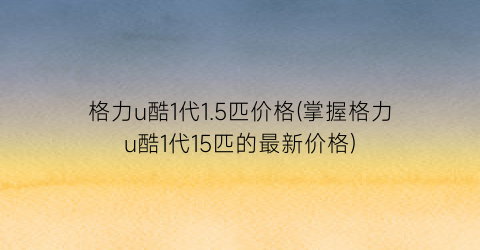 格力u酷1代1.5匹价格(掌握格力u酷1代15匹的最新价格)