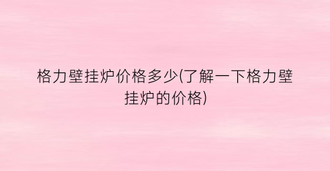 格力壁挂炉价格多少(了解一下格力壁挂炉的价格)