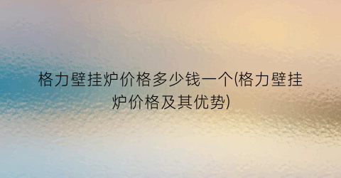 格力壁挂炉价格多少钱一个(格力壁挂炉价格及其优势)
