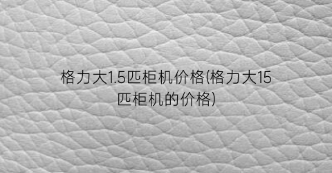 格力大1.5匹柜机价格(格力大15匹柜机的价格)