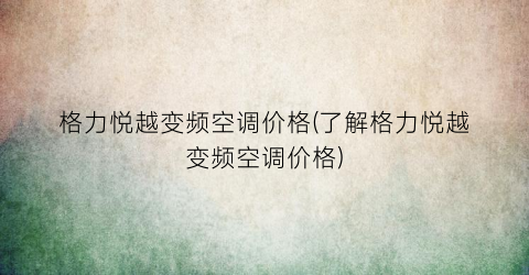 格力悦越变频空调价格(了解格力悦越变频空调价格)