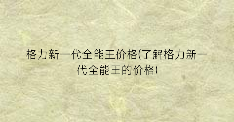 格力新一代全能王价格(了解格力新一代全能王的价格)