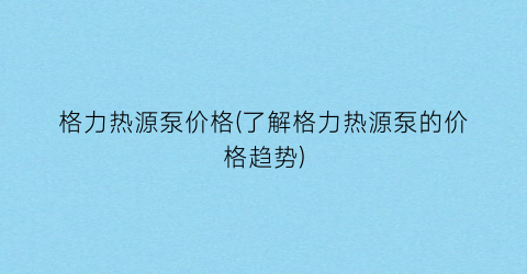 格力热源泵价格(了解格力热源泵的价格趋势)