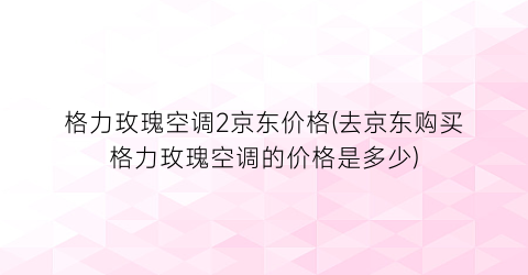 格力玫瑰空调2京东价格(去京东购买格力玫瑰空调的价格是多少)