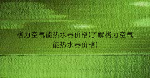 格力空气能热水器价格(了解格力空气能热水器价格)
