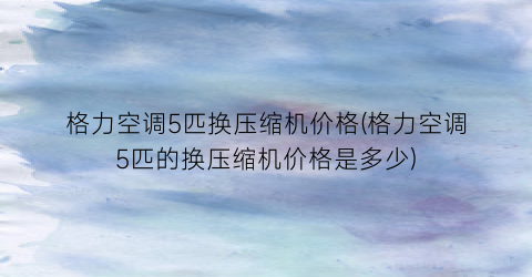 格力空调5匹换压缩机价格(格力空调5匹的换压缩机价格是多少)