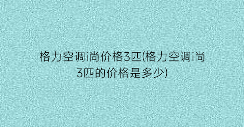 格力空调i尚价格3匹(格力空调i尚3匹的价格是多少)