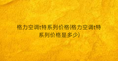 格力空调t特系列价格(格力空调t特系列价格是多少)