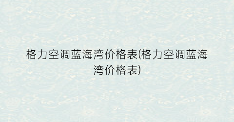 格力空调蓝海湾价格表(格力空调蓝海湾价格表)