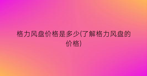 格力风盘价格是多少(了解格力风盘的价格)