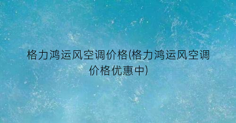 格力鸿运风空调价格(格力鸿运风空调价格优惠中)