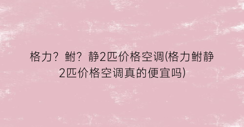 格力？鲋？静2匹价格空调(格力鲋静2匹价格空调真的便宜吗)
