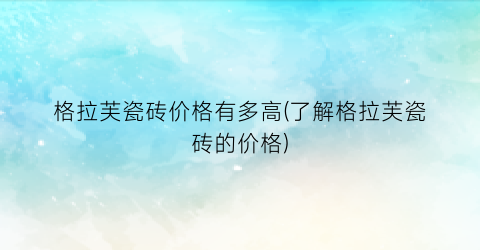 格拉芙瓷砖价格有多高(了解格拉芙瓷砖的价格)