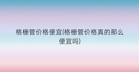 格栅管价格便宜(格栅管价格真的那么便宜吗)
