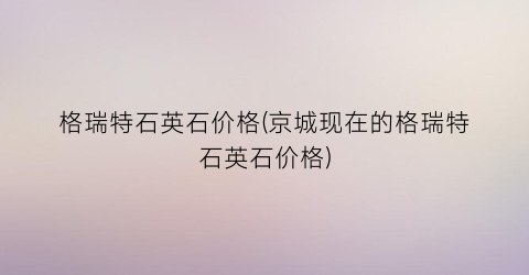 “格瑞特石英石价格(京城现在的格瑞特石英石价格)