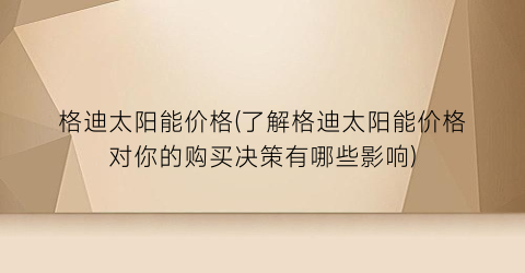 格迪太阳能价格(了解格迪太阳能价格对你的购买决策有哪些影响)
