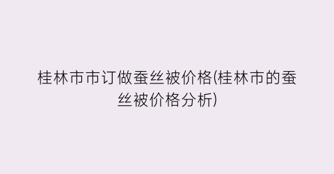 桂林市市订做蚕丝被价格(桂林市的蚕丝被价格分析)