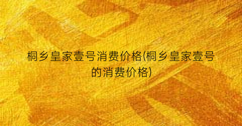桐乡皇家壹号消费价格(桐乡皇家壹号的消费价格)