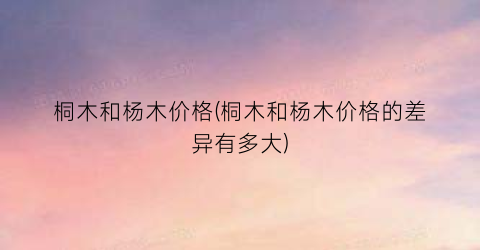 桐木和杨木价格(桐木和杨木价格的差异有多大)