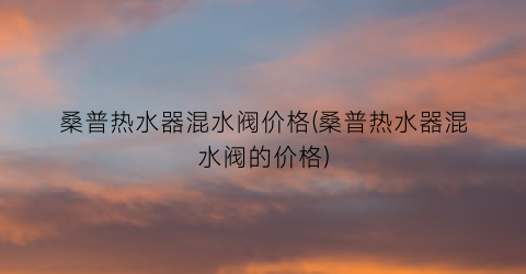 桑普热水器混水阀价格(桑普热水器混水阀的价格)