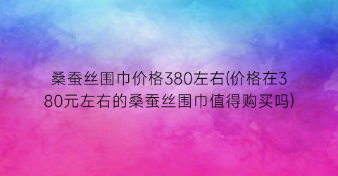 桑蚕丝围巾价格380左右(价格在380元左右的桑蚕丝围巾值得购买吗)