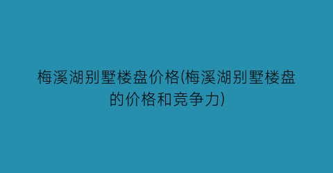 梅溪湖别墅楼盘价格(梅溪湖别墅楼盘的价格和竞争力)