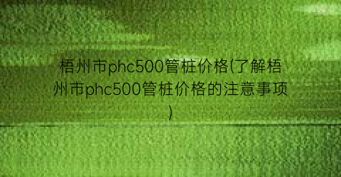 梧州市phc500管桩价格(了解梧州市phc500管桩价格的注意事项)