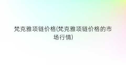梵克雅项链价格(梵克雅项链价格的市场行情)