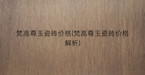 梵高尊玉瓷砖价格(梵高尊玉瓷砖价格解析)