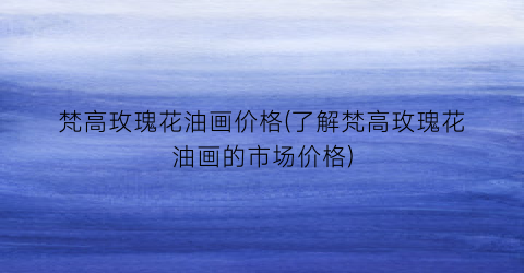 梵高玫瑰花油画价格(了解梵高玫瑰花油画的市场价格)