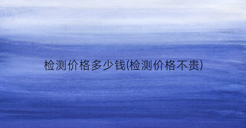 检测价格多少钱(检测价格不贵)