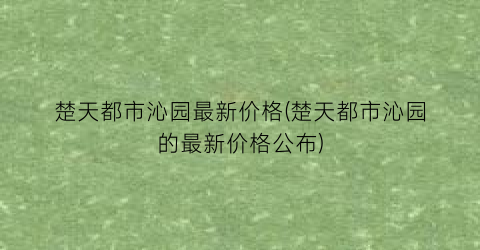 楚天都市沁园最新价格(楚天都市沁园的最新价格公布)